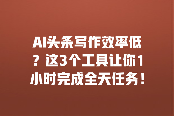 AI头条写作效率低?这3个工具让你1小时完成全天任务! 一