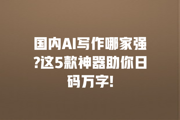 国内AI写作哪家强?这5款神器助你日码万字!