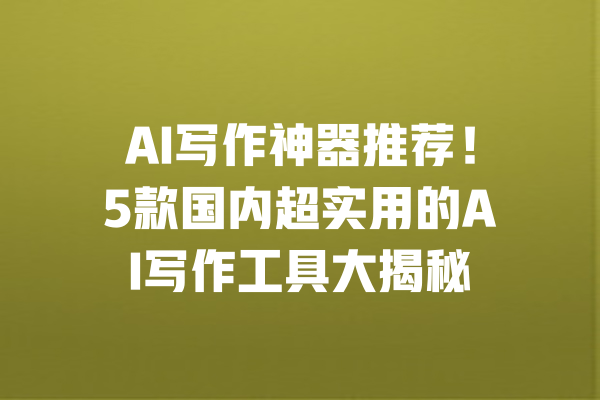 AI写作神器推荐!5款国内超实用的AI写作工具大揭秘 一