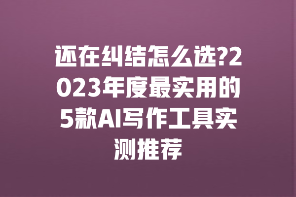 还在纠结怎么选?2023年度最实用的5款AI写作工具实测推荐