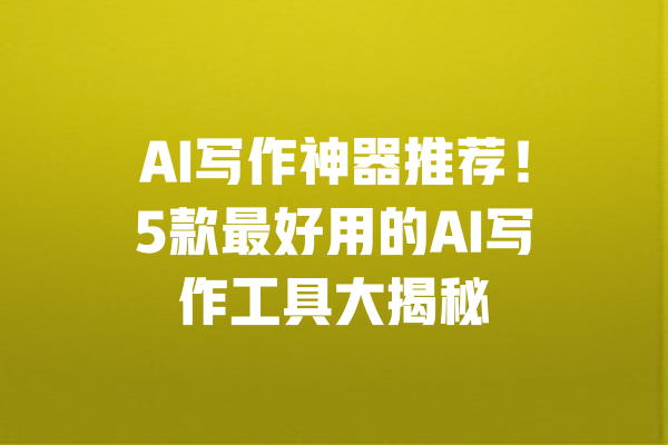 AI写作神器推荐!5款最好用的AI写作工具大揭秘 一
