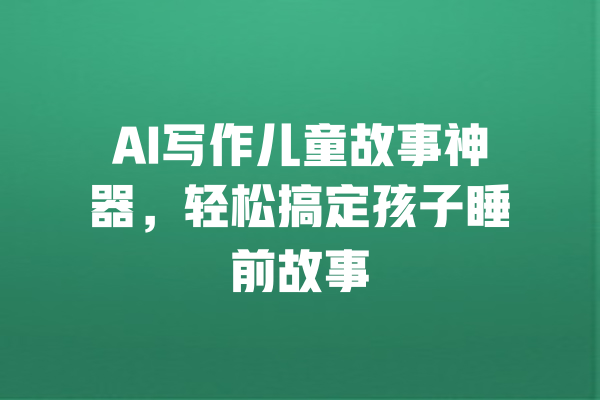 AI写作儿童故事神器，轻松搞定孩子睡前故事