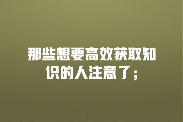 那些想要高效获取知识的人注意了; 一