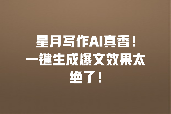 星月写作AI真香！一键生成爆文效果太绝了！ 一