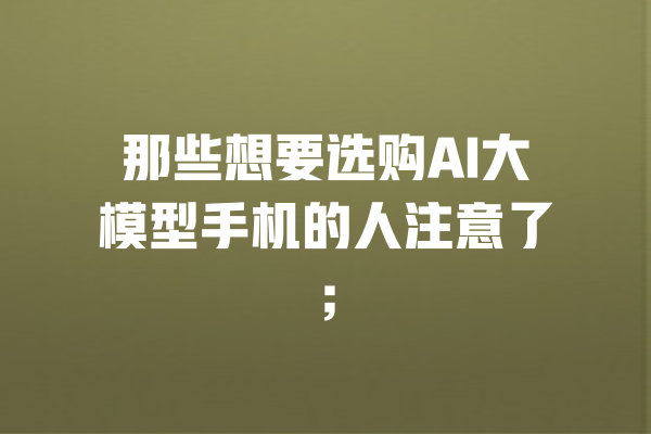 那些想要选购AI大模型手机的人注意了; 一