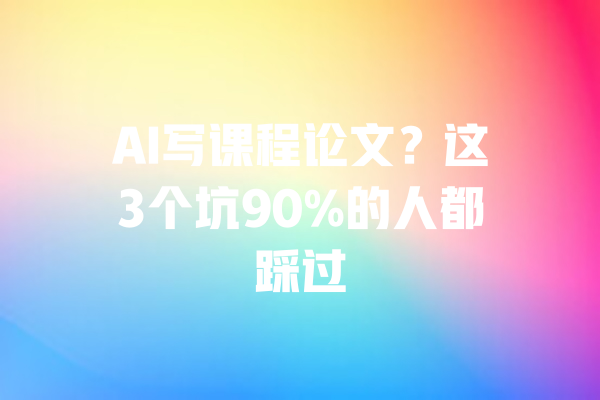 AI写课程论文?这3个坑90%的人都踩过 一