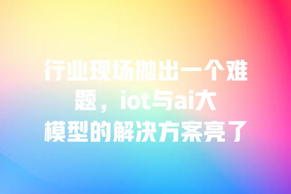 行业现场抛出一个难题,iot与ai大模型的解决方案亮了 一