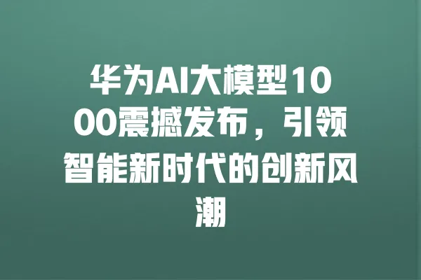 华为AI大模型1000震撼发布,引领智能新时代的创新风潮 一