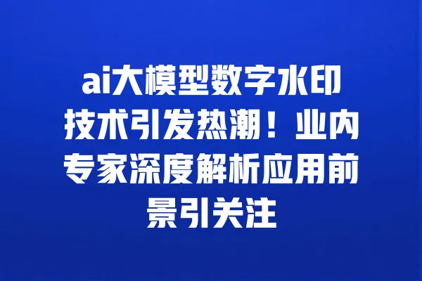 ai大模型数字水印技术引发热潮!业内专家深度解析应用前景引关注 一