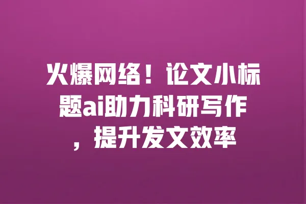 火爆网络!论文小标题ai助力科研写作,提升发文效率 一