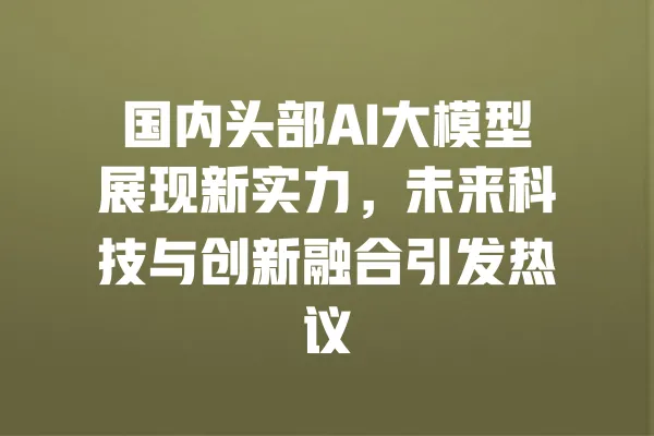 国内头部AI大模型展现新实力,未来科技与创新融合引发热议 一