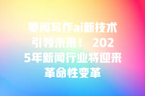要闻写作ai新技术引领未来! 2025年新闻行业将迎来革命性变革 一