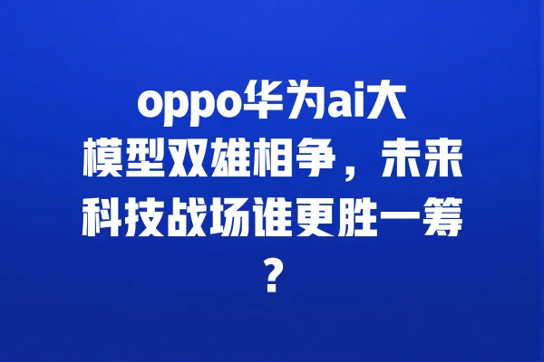 oppo华为ai大模型双雄相争,未来科技战场谁更胜一筹? 一