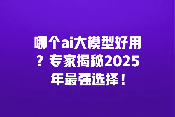 哪个ai大模型好用?专家揭秘2025年最强选择! 一