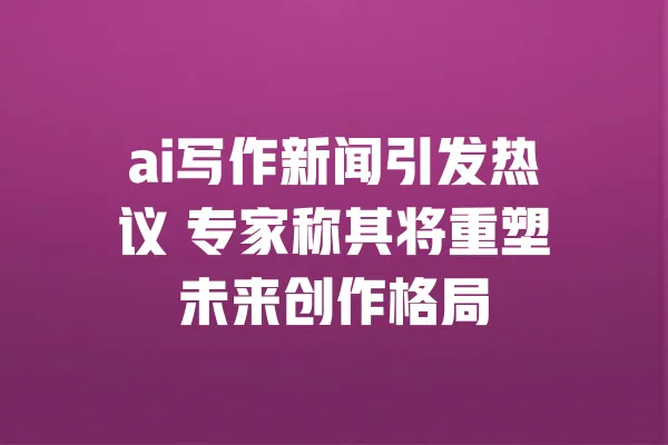 ai写作新闻引发热议 专家称其将重塑未来创作格局 一