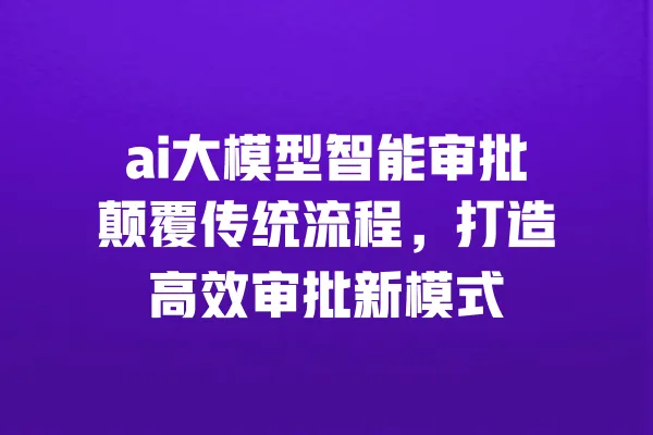 ai大模型智能审批颠覆传统流程,打造高效审批新模式 一