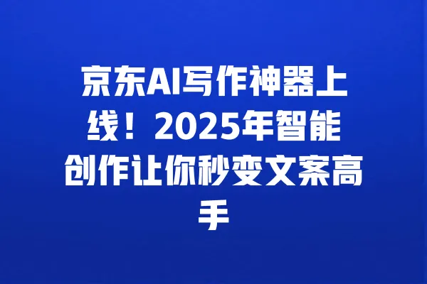 京东AI写作神器上线！2025年智能创作让你秒变文案高手 一
