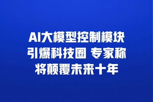 AI大模型控制模块引爆科技圈 专家称将颠覆未来十年 一