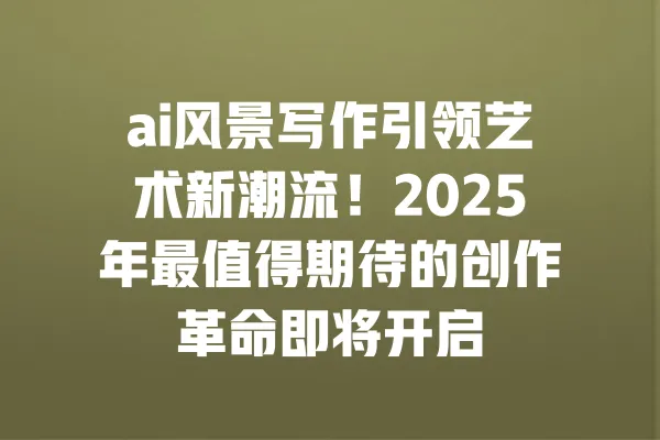 ai风景写作引领艺术新潮流！2025年最值得期待的创作革命即将开启 一