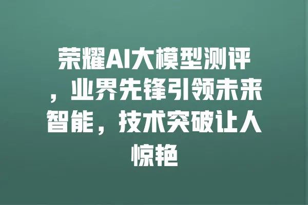荣耀AI大模型测评,业界先锋引领未来智能,技术突破让人惊艳 一