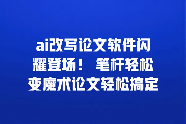 ai改写论文软件闪耀登场! 笔杆轻松变魔术论文轻松搞定 一
