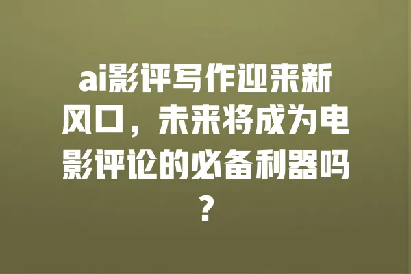 ai影评写作迎来新风口，未来将成为电影评论的必备利器吗？ 一