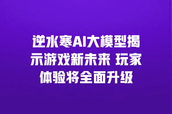 逆水寒AI大模型揭示游戏新未来 玩家体验将全面升级 一