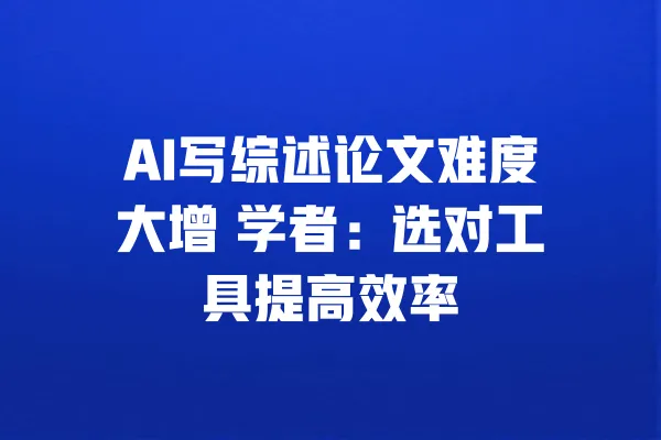 AI写综述论文难度大增 学者:选对工具提高效率 一