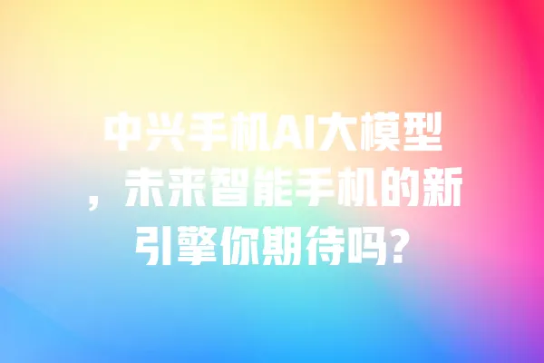 中兴手机AI大模型,未来智能手机的新引擎你期待吗? 一