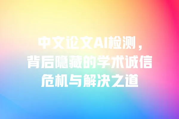 中文论文AI检测,背后隐藏的学术诚信危机与解决之道 一