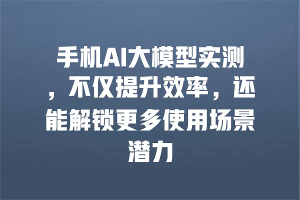 手机AI大模型实测,不仅提升效率,还能解锁更多使用场景潜力 一