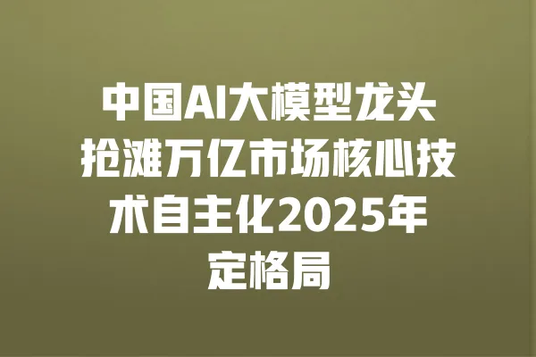 中国AI大模型龙头抢滩万亿市场核心技术自主化2025年定格局 一