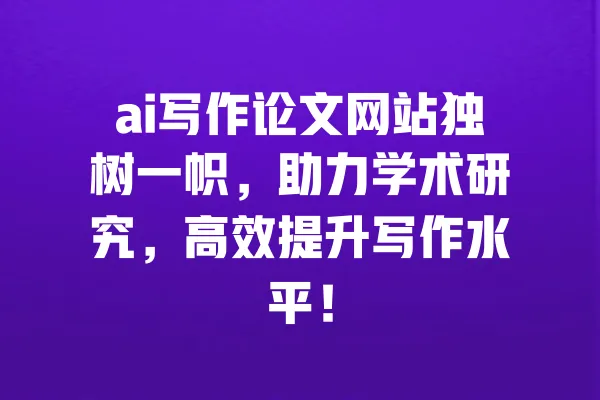 ai写作论文网站独树一帜,助力学术研究,高效提升写作水平! 一