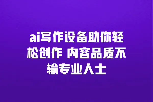 ai写作设备助你轻松创作 内容品质不输专业人士 一