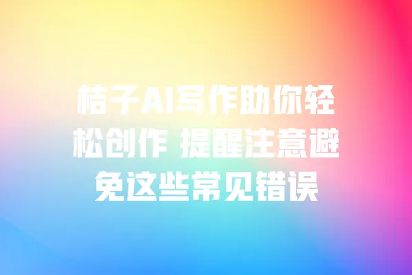 桔子AI写作助你轻松创作 提醒注意避免这些常见错误 一