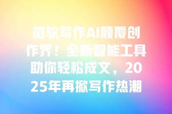 微软写作AI颠覆创作界!全新智能工具助你轻松成文,2025年再掀写作热潮 一