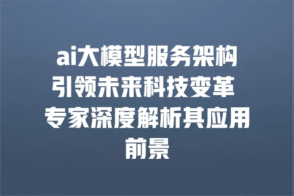 ai大模型服务架构引领未来科技变革 专家深度解析其应用前景 一