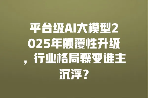 平台级AI大模型2025年颠覆性升级，行业格局骤变谁主沉浮？ 一