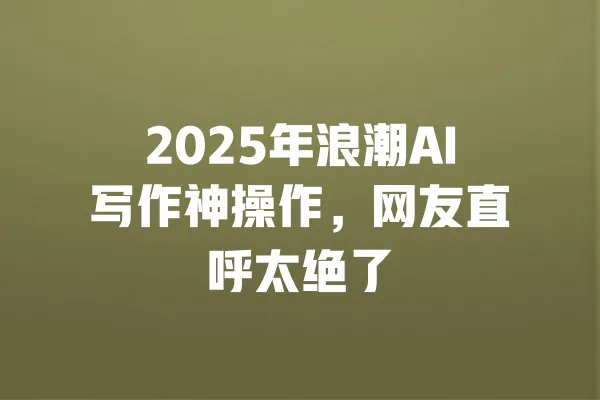 2025年浪潮AI写作神操作,网友直呼太绝了 一