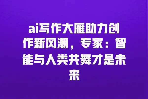ai写作大雁助力创作新风潮,专家:智能与人类共舞才是未来 一