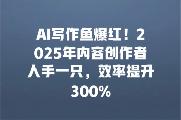 AI写作鱼爆红！2025年内容创作者人手一只，效率提升300% 一