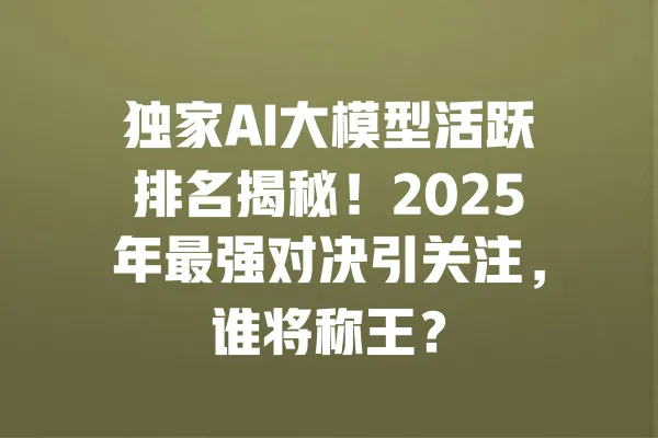 独家AI大模型活跃排名揭秘!2025年最强对决引关注,谁将称王? 一