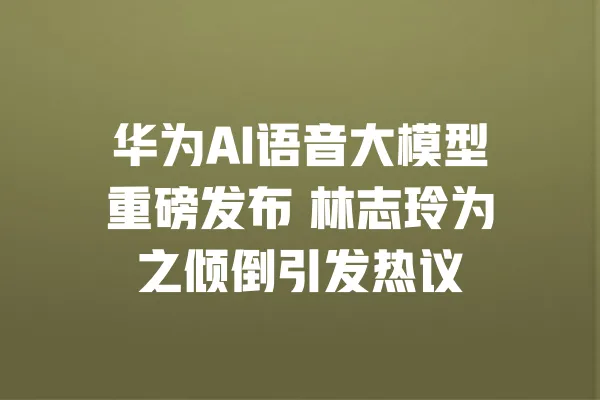 华为AI语音大模型重磅发布 林志玲为之倾倒引发热议 一