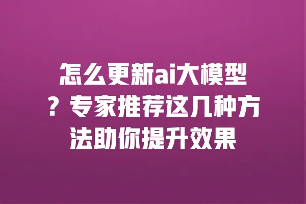 怎么更新ai大模型?专家推荐这几种方法助你提升效果 一