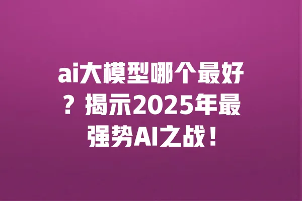 ai大模型哪个最好?揭示2025年最强势AI之战! 一