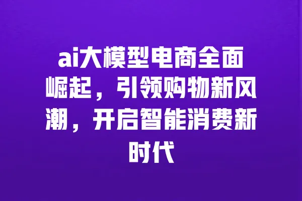 ai大模型电商全面崛起，引领购物新风潮，开启智能消费新时代 一