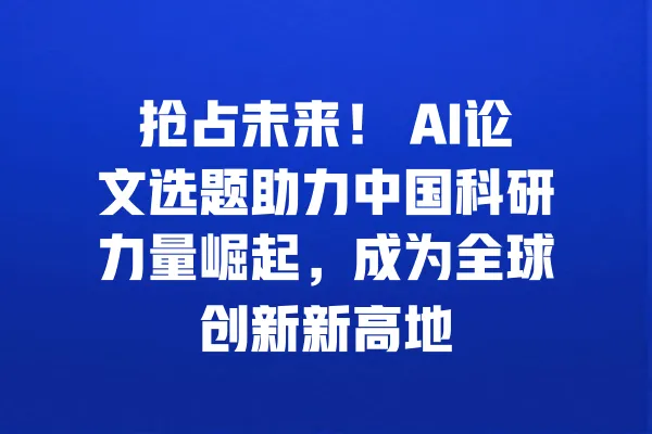 抢占未来! AI论文选题助力中国科研力量崛起,成为全球创新新高地 一