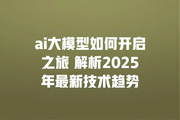 ai大模型如何开启之旅 解析2025年最新技术趋势 一