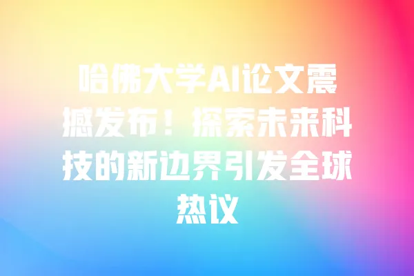 哈佛大学AI论文震撼发布!探索未来科技的新边界引发全球热议 一