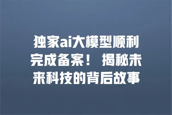 独家ai大模型顺利完成备案! 揭秘未来科技的背后故事 一